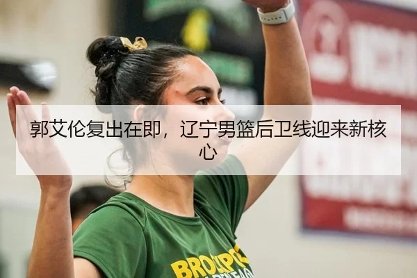 郭艾伦复出在即，辽宁男篮后卫线迎来新核心