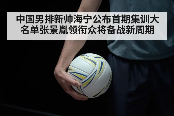 中国男排新帅海宁公布首期集训大名单张景胤领衔众将备战新周期