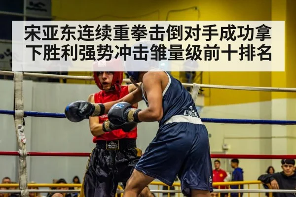 宋亚东连续重拳击倒对手成功拿下胜利强势冲击雏量级前十排名