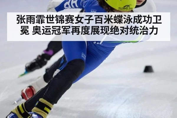 张雨霏世锦赛女子百米蝶泳成功卫冕 奥运冠军再度展现绝对统治力